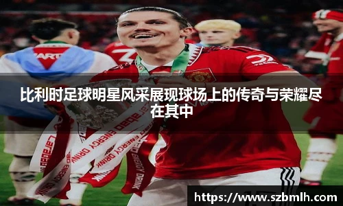 比利时足球明星风采展现球场上的传奇与荣耀尽在其中